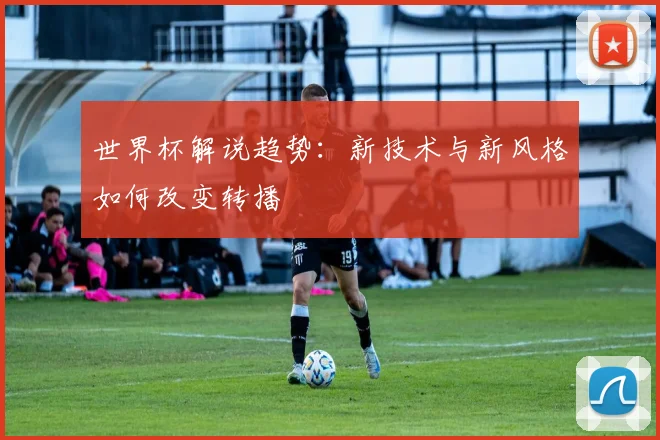 世界杯解说趋势：新技术与新风格如何改变转播