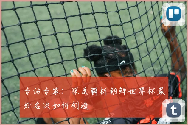 专访专家：深度解析朝鲜世界杯最好名次如何创造