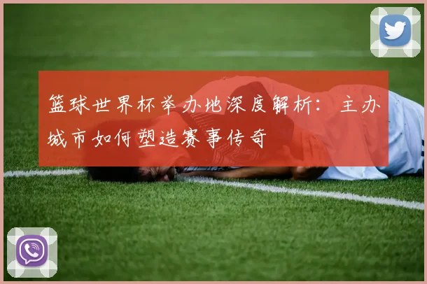 篮球世界杯举办地深度解析：主办城市如何塑造赛事传奇