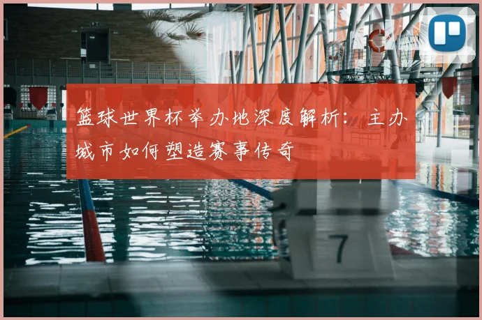 篮球世界杯举办地深度解析：主办城市如何塑造赛事传奇