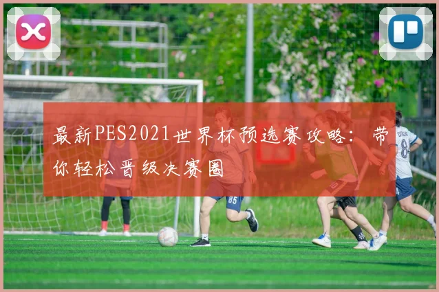 最新PES2021世界杯预选赛攻略:带你轻松晋级决赛圈