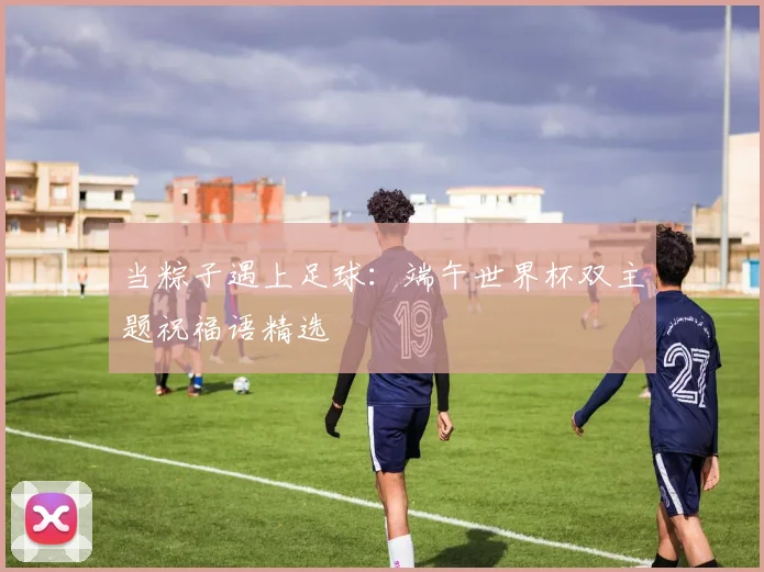当粽子遇上足球：端午世界杯双主题祝福语精选