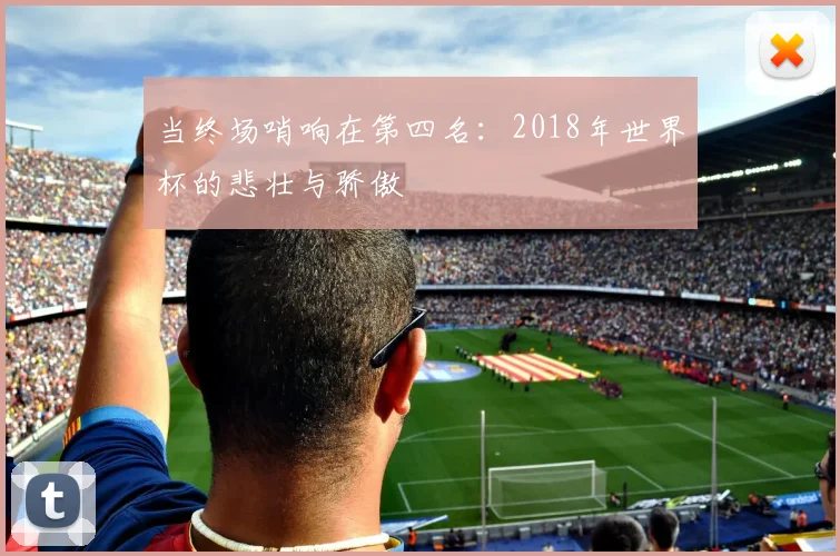 当终场哨响在第四名：2018年世界杯的悲壮与骄傲