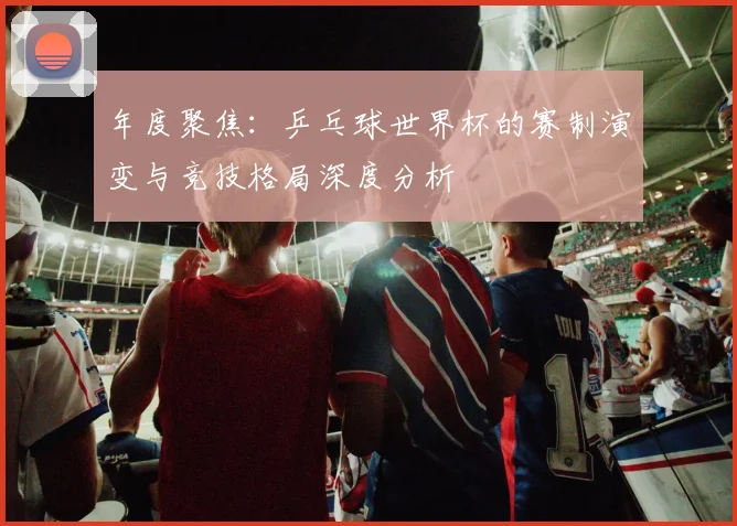 年度聚焦:乒乓球世界杯的赛制演变与竞技格局深度分析