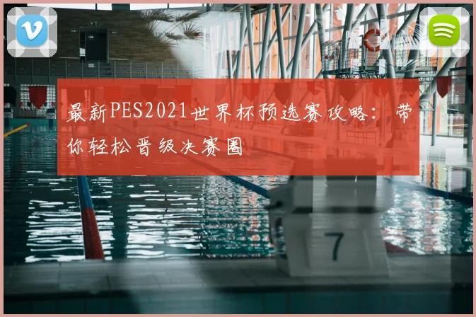 最新PES2021世界杯预选赛攻略:带你轻松晋级决赛圈