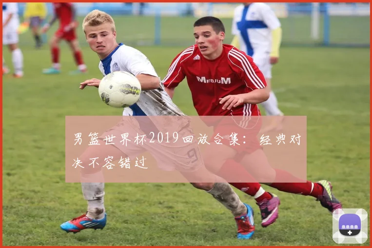 男篮世界杯2019回放合集：经典对决不容错过