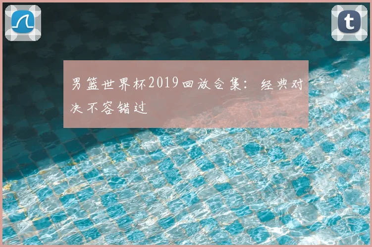 男篮世界杯2019回放合集：经典对决不容错过