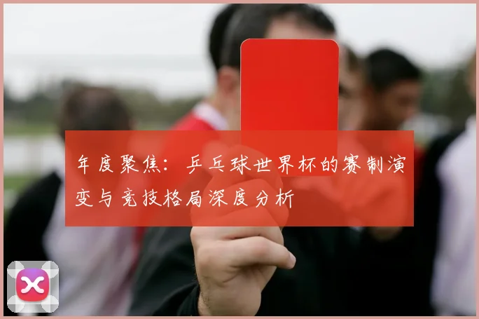 年度聚焦:乒乓球世界杯的赛制演变与竞技格局深度分析